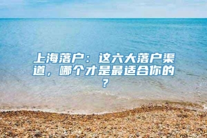 上海落户：这六大落户渠道，哪个才是最适合你的？