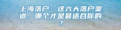 上海落户：这六大落户渠道，哪个才是最适合你的？