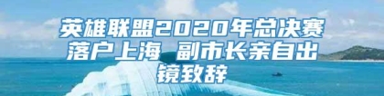 英雄联盟2020年总决赛落户上海 副市长亲自出镜致辞