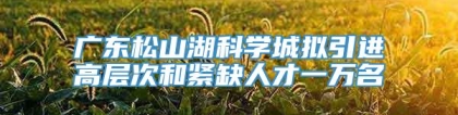 广东松山湖科学城拟引进高层次和紧缺人才一万名