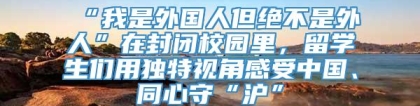 “我是外国人但绝不是外人”在封闭校园里，留学生们用独特视角感受中国、同心守“沪”