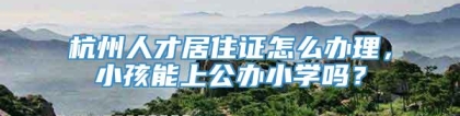 杭州人才居住证怎么办理，小孩能上公办小学吗？