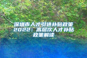 深圳市人才引进补贴政策2022：高层次人才补贴政策解读