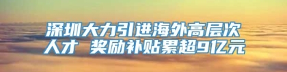 深圳大力引进海外高层次人才 奖励补贴累超9亿元