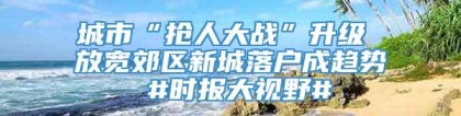 城市“抢人大战”升级 放宽郊区新城落户成趋势 #时报大视野#