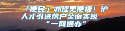 「便民」办理更便捷！沪人才引进落户全面实现“一网通办”