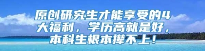 原创研究生才能享受的4大福利，学历高就是好，本科生根本撵不上！