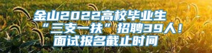 金山2022高校毕业生“三支一扶”招聘39人！面试报名截止时间→