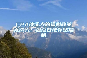 CPA持证人的福利政策太诱人！盘点各地补贴福利