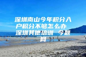 深圳南山今年积分入户积分不够怎么办 深圳其他培训 今题网