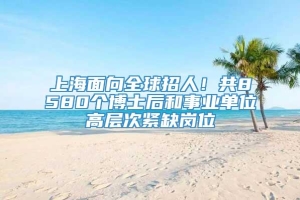 上海面向全球招人！共8580个博士后和事业单位高层次紧缺岗位