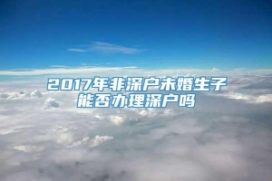 2017年非深户未婚生子能否办理深户吗