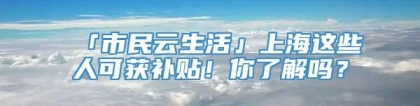 「市民云生活」上海这些人可获补贴！你了解吗？