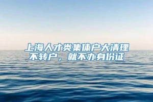 上海人才类集体户大清理不转户，就不办身份证