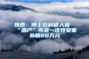 陕西：博士后科研人员“落户”可获一次性安家补助20万元