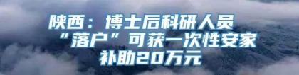 陕西：博士后科研人员“落户”可获一次性安家补助20万元