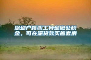 深圳户籍职工异地缴公积金，可在深贷款买首套房