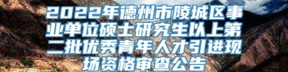 2022年德州市陵城区事业单位硕士研究生以上第二批优秀青年人才引进现场资格审查公告