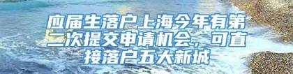 应届生落户上海今年有第二次提交申请机会，可直接落户五大新城