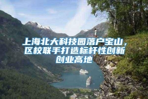 上海北大科技园落户宝山，区校联手打造标杆性创新创业高地