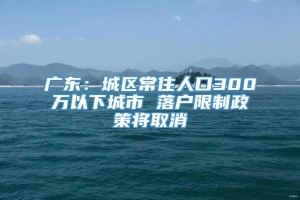 广东：城区常住人口300万以下城市 落户限制政策将取消