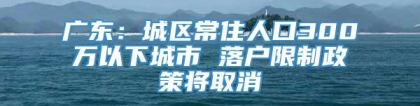 广东：城区常住人口300万以下城市 落户限制政策将取消