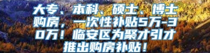 大专、本科、硕士、博士购房，一次性补贴5万-30万！临安区为聚才引才推出购房补贴！