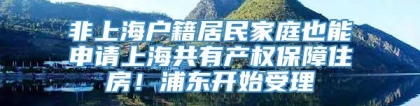 非上海户籍居民家庭也能申请上海共有产权保障住房！浦东开始受理