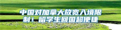 中国对加拿大放宽入境限制！留学生回国超便捷