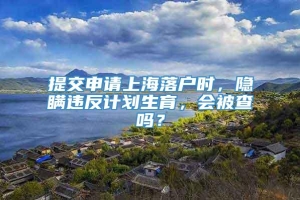 提交申请上海落户时，隐瞒违反计划生育，会被查吗？