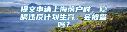 提交申请上海落户时，隐瞒违反计划生育，会被查吗？