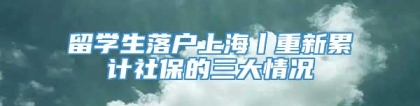 留学生落户上海丨重新累计社保的三大情况