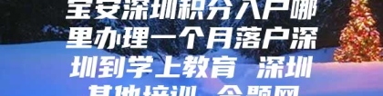 宝安深圳积分入户哪里办理一个月落户深圳到学上教育 深圳其他培训 今题网