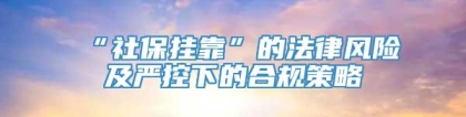 “社保挂靠”的法律风险及严控下的合规策略