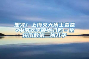 想哭！上海交大博士爸爸+中南大学硕士妈妈＝全班倒数第二的儿子