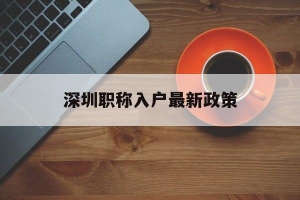 深圳职称入户最新政策(深圳职称入户最新政策出台)