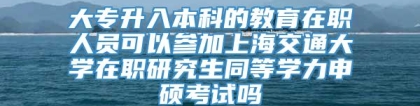 大专升入本科的教育在职人员可以参加上海交通大学在职研究生同等学力申硕考试吗