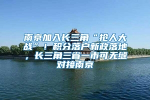 南京加入长三角“抢人大战”！积分落户新政落地，长三角三省一市可无缝对接南京