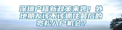 深圳户籍新政策来袭！外地朋友该不该抓住最后的宽松入户机会？