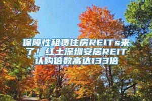 保障性租赁住房REITs来了！红土深圳安居REIT认购倍数高达133倍