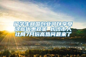 留学生回国创业可以享受这些优惠政策 长沙市人社局7月份高热问题来了