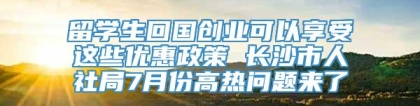 留学生回国创业可以享受这些优惠政策 长沙市人社局7月份高热问题来了