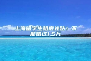 上海留学生租房补贴！不能错过1.5万