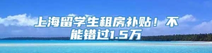 上海留学生租房补贴！不能错过1.5万