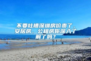 不要吐槽深圳房价贵了，安居房，公租房你深入了解了吗？