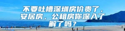 不要吐槽深圳房价贵了，安居房，公租房你深入了解了吗？