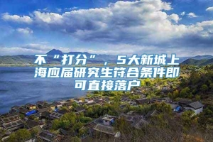 不“打分”，5大新城上海应届研究生符合条件即可直接落户