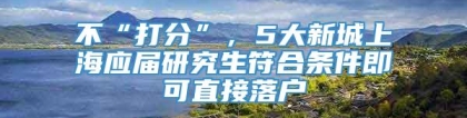 不“打分”，5大新城上海应届研究生符合条件即可直接落户