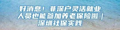 好消息！非深户灵活就业人员也能参加养老保险啦｜深圳社保实践④