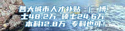 各大城市人才补贴 ｜ 博士48.2万 硕士24.6万 本科12.8万 专科也可！